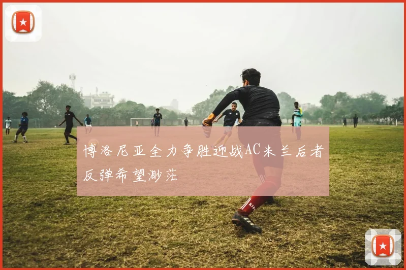 博洛尼亚全力争胜迎战AC米兰后者反弹希望渺茫