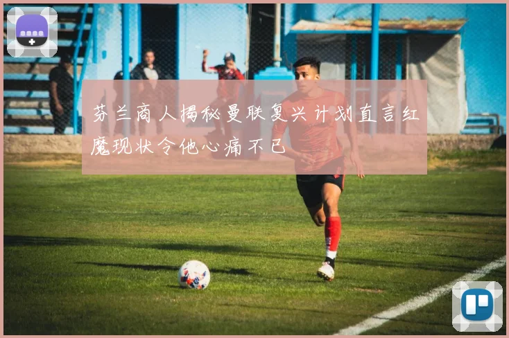 芬兰商人揭秘曼联复兴计划直言红魔现状令他心痛不已