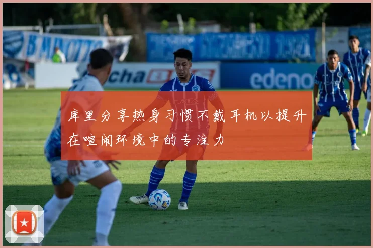 库里分享热身习惯不戴耳机以提升在喧闹环境中的专注力