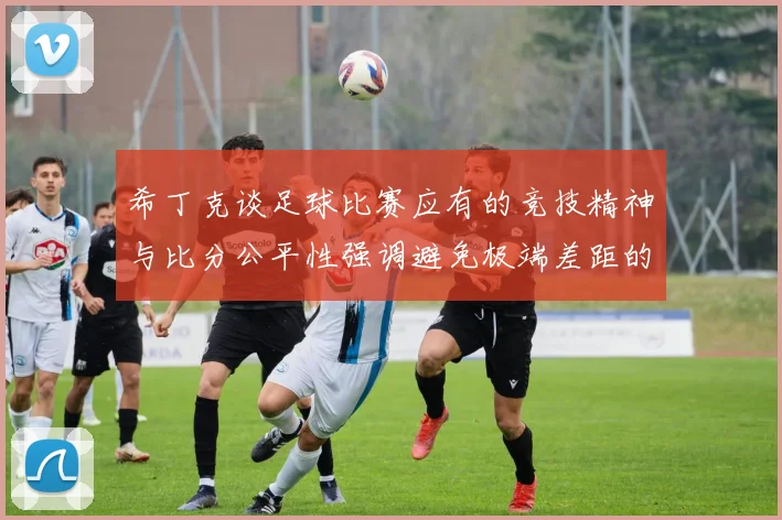 希丁克谈足球比赛应有的竞技精神与比分公平性强调避免极端差距的必要性