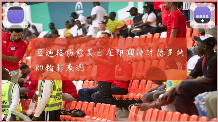 吕迪格伤愈复出在即期待对赫罗纳的精彩表现