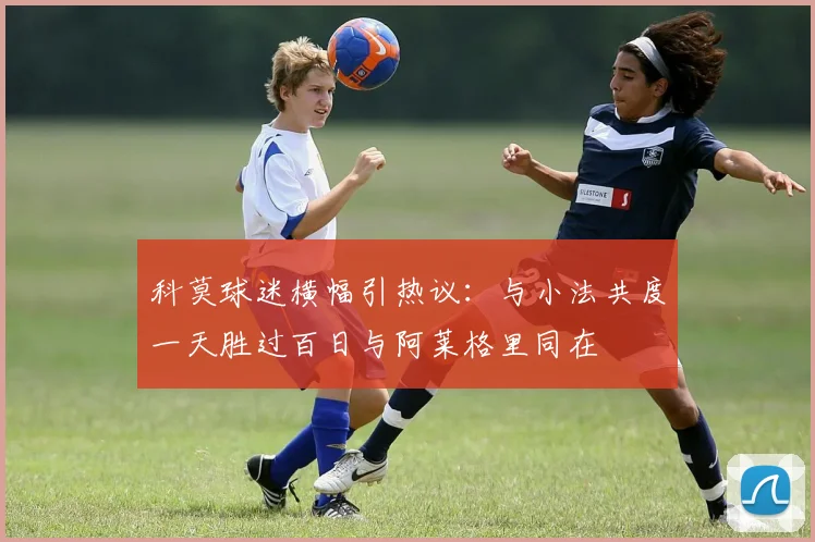 科莫球迷横幅引热议：与小法共度一天胜过百日与阿莱格里同在