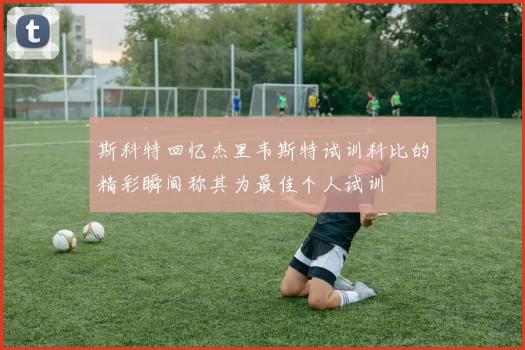 斯科特回忆杰里韦斯特试训科比的精彩瞬间称其为最佳个人试训