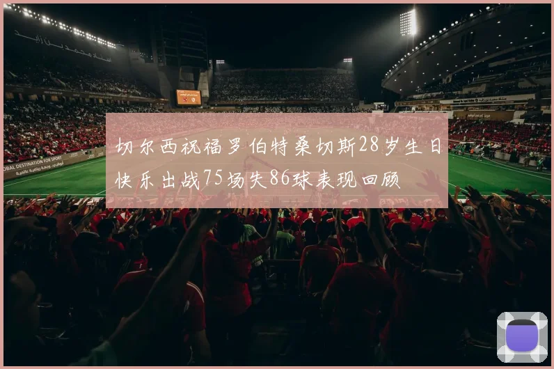 切尔西祝福罗伯特桑切斯28岁生日快乐出战75场失86球表现回顾