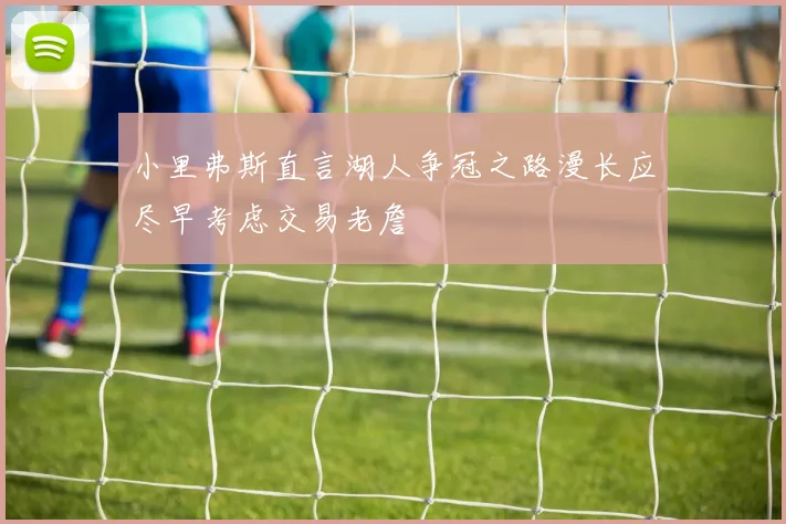 小里弗斯直言湖人争冠之路漫长应尽早考虑交易老詹