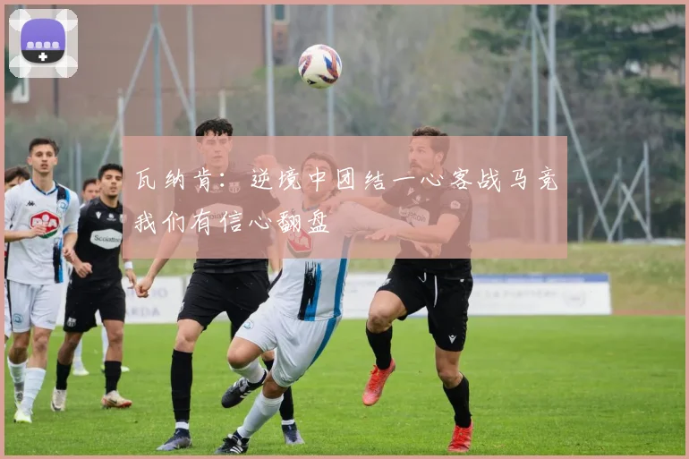 瓦纳肯：逆境中团结一心客战马竞我们有信心翻盘