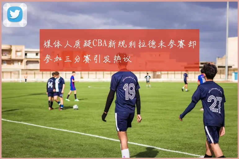 媒体人质疑CBA新规利拉德未参赛却参加三分赛引发热议
