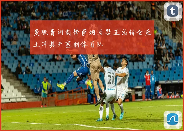 曼联青训前锋萨姆马瑟正式转会至土耳其开塞利体育队