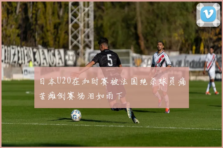 日本U20在加时赛被法国绝杀球员痛苦瘫倒赛场泪如雨下