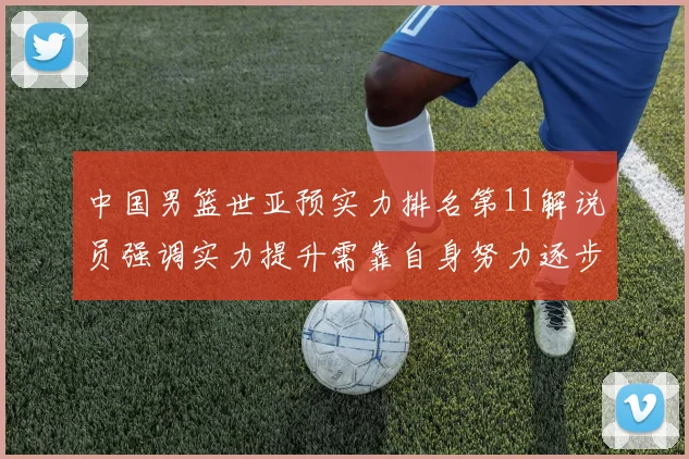 中国男篮世亚预实力排名第11解说员强调实力提升需靠自身努力逐步实现