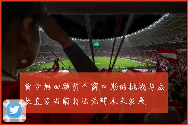 曾令旭回顾首个窗口期的挑战与成长直言当前打法无碍未来发展