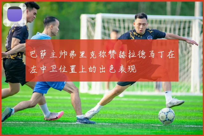 巴萨主帅弗里克称赞赫拉德马丁在左中卫位置上的出色表现