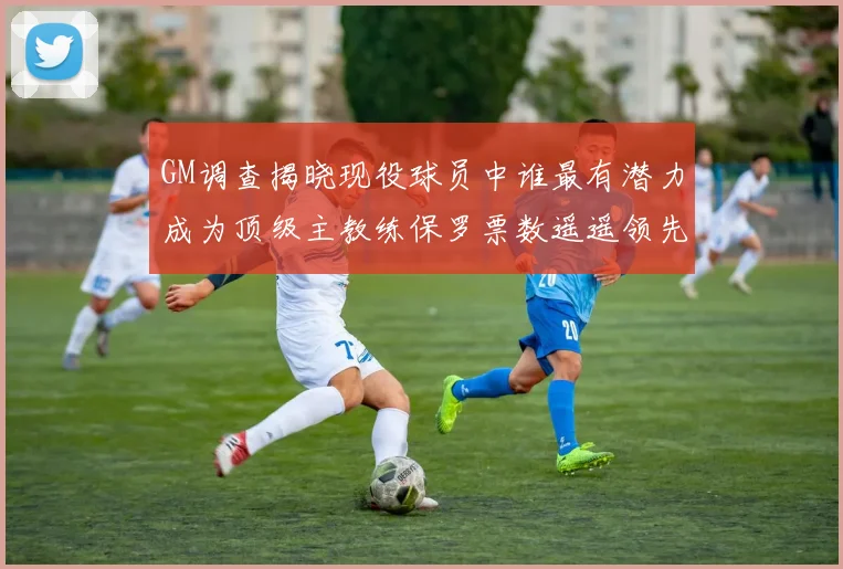 GM调查揭晓现役球员中谁最有潜力成为顶级主教练保罗票数遥遥领先