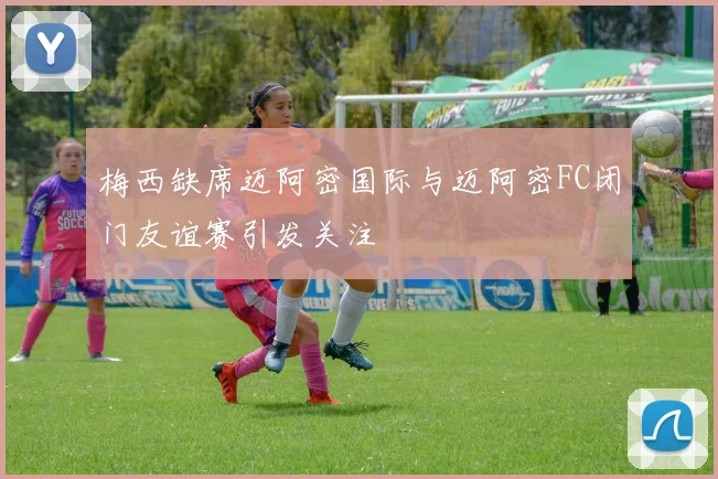 梅西缺席迈阿密国际与迈阿密FC闭门友谊赛引发关注