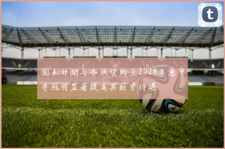 国米计划与齐沃续约至2028年意甲夺冠将显著提高其薪资待遇