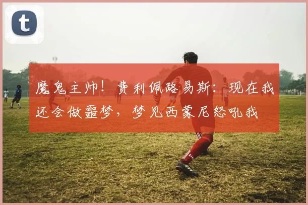 魔鬼主帅！费利佩路易斯：现在我还会做噩梦，梦见西蒙尼怒吼我