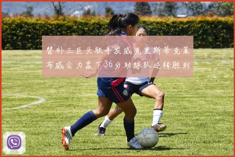 替补三巨头联手发威克里斯蒂克莱布威合力轰下36分助球队逆转胜利