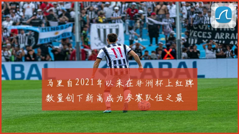 马里自2021年以来在非洲杯上红牌数量创下新高成为参赛队伍之最