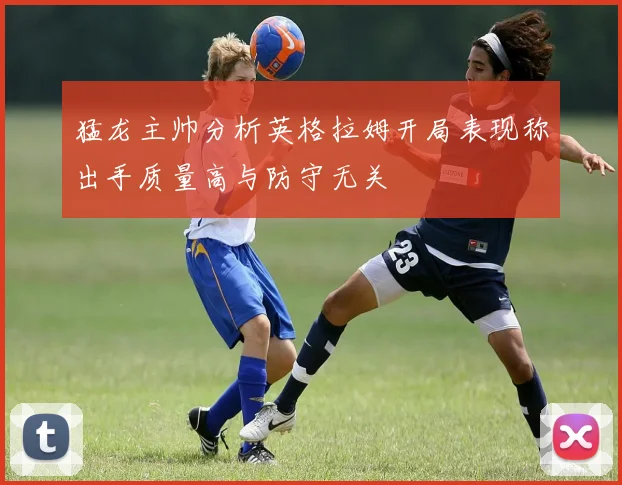 猛龙主帅分析英格拉姆开局表现称出手质量高与防守无关