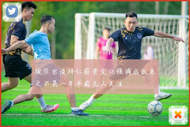 埃贝尔谈拜仁薪资变化强调成就来之不易一年半前无人关注