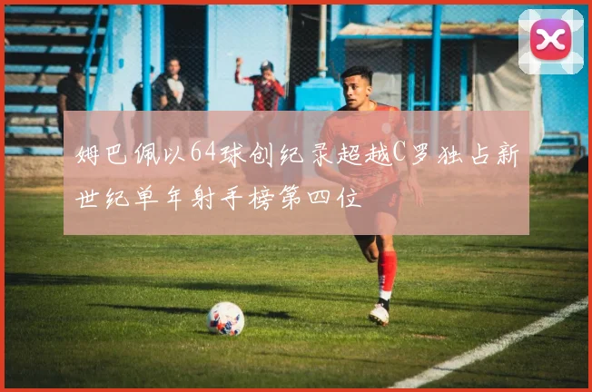 姆巴佩以64球创纪录超越C罗独占新世纪单年射手榜第四位