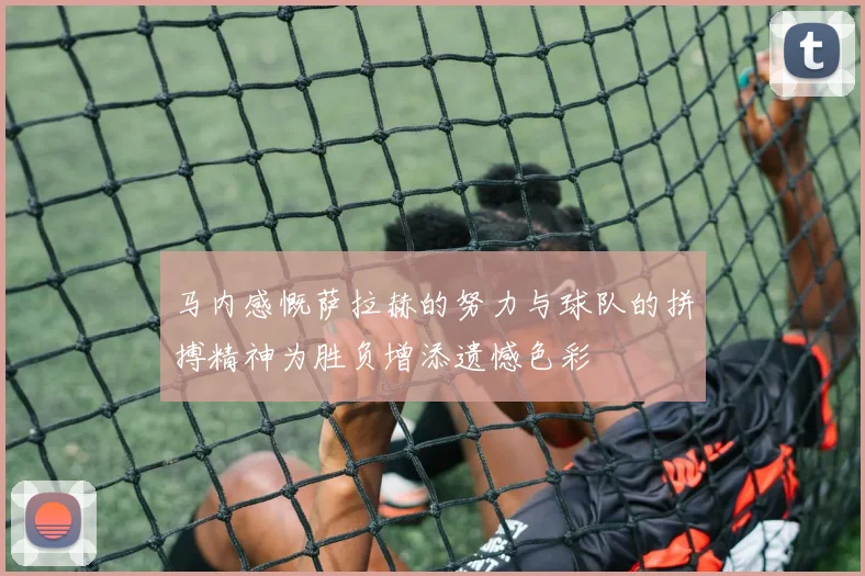 马内感慨萨拉赫的努力与球队的拼搏精神为胜负增添遗憾色彩