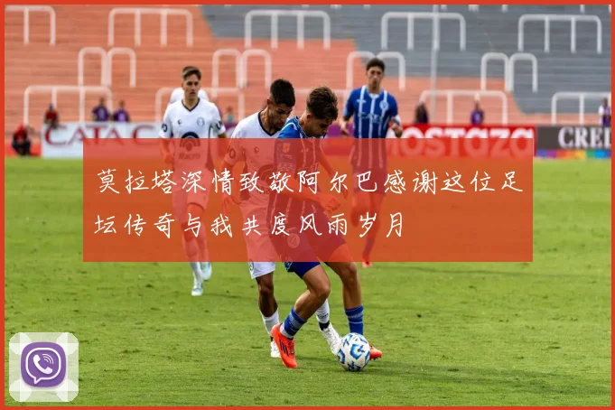 莫拉塔深情致敬阿尔巴感谢这位足坛传奇与我共度风雨岁月