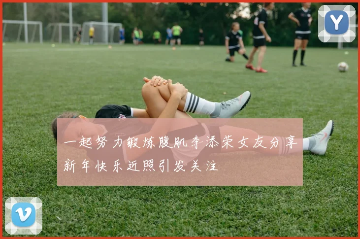 一起努力锻炼腹肌李添荣女友分享新年快乐近照引发关注