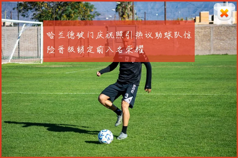 哈兰德破门庆祝照引热议助球队惊险晋级锁定前八名荣耀