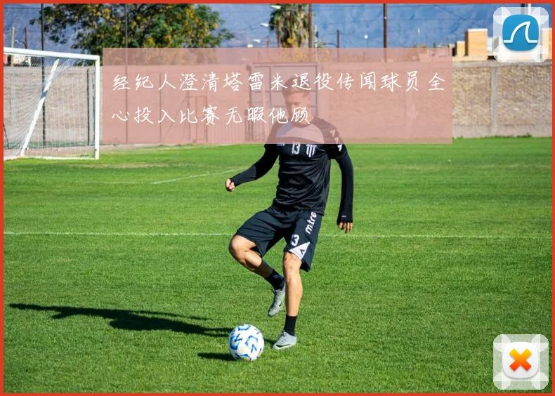 经纪人澄清塔雷米退役传闻球员全心投入比赛无暇他顾
