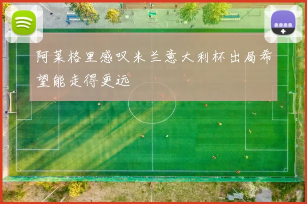 阿莱格里感叹米兰意大利杯出局希望能走得更远