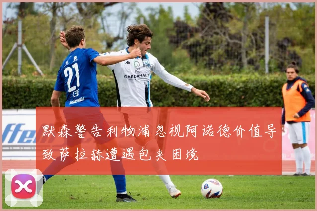 默森警告利物浦忽视阿诺德价值导致萨拉赫遭遇包夹困境