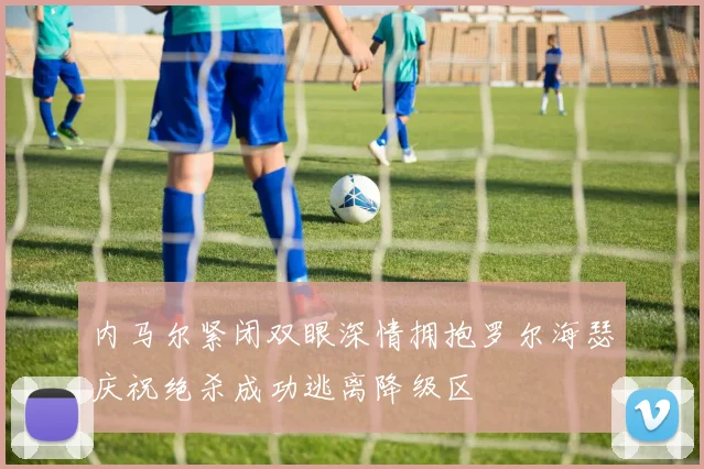 内马尔紧闭双眼深情拥抱罗尔海瑟庆祝绝杀成功逃离降级区