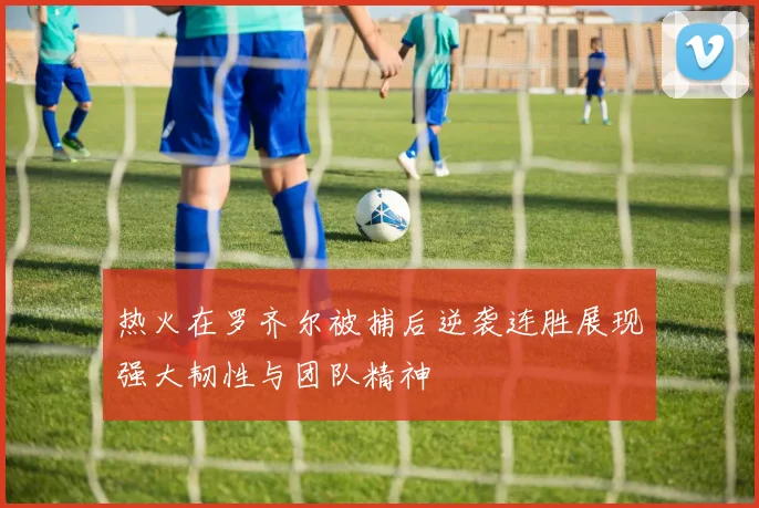 热火在罗齐尔被捕后逆袭连胜展现强大韧性与团队精神