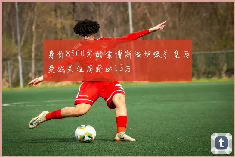 身价8500万的索博斯洛伊吸引皇马曼城关注周薪达13万