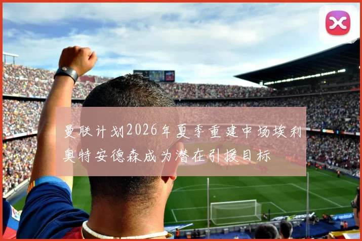曼联计划2026年夏季重建中场埃利奥特安德森成为潜在引援目标