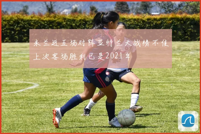 米兰近五场对阵亚特兰大战绩不佳上次客场胜利已是2021年